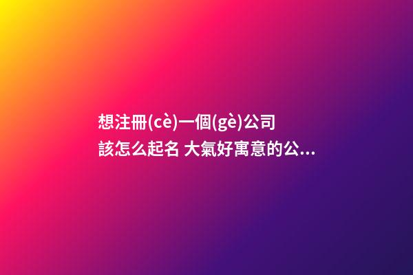 想注冊(cè)一個(gè)公司該怎么起名 大氣好寓意的公司名字